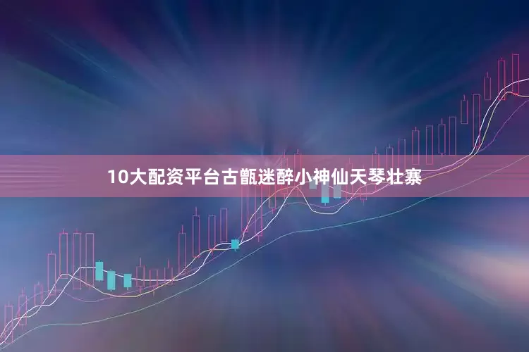 10大配资平台古甑迷醉小神仙天琴壮寨
