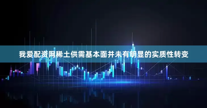 我爱配资网稀土供需基本面并未有明显的实质性转变