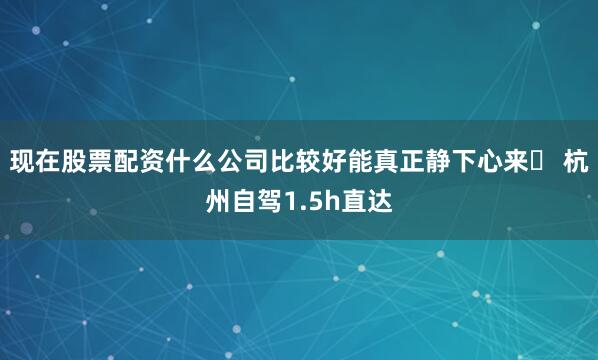 现在股票配资什么公司比较好能真正静下心来✅ 杭州自驾1.5h直达