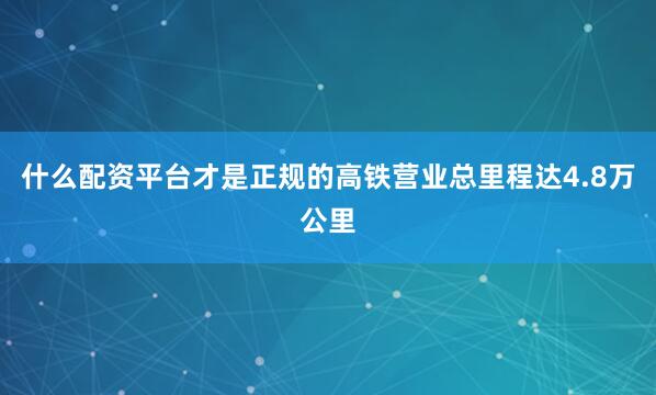 什么配资平台才是正规的高铁营业总里程达4.8万公里
