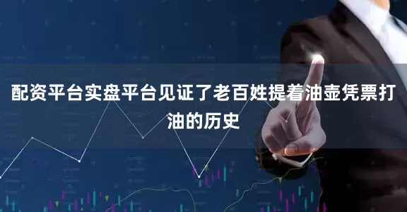 配资平台实盘平台见证了老百姓提着油壶凭票打油的历史