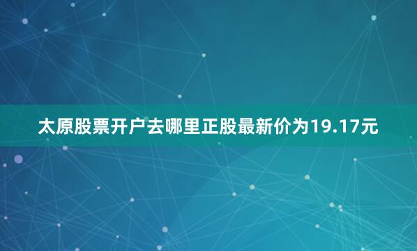 太原股票开户去哪里正股最新价为19.17元