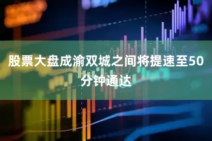 股票大盘成渝双城之间将提速至50分钟通达