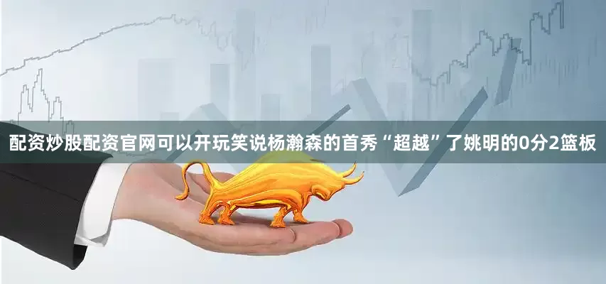 配资炒股配资官网可以开玩笑说杨瀚森的首秀“超越”了姚明的0分2篮板