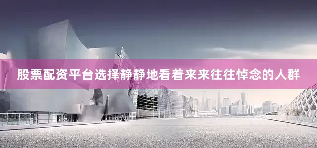 股票配资平台选择静静地看着来来往往悼念的人群
